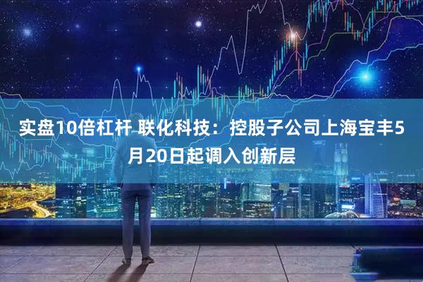 实盘10倍杠杆 联化科技：控股子公司上海宝丰5月20日起调入创新层