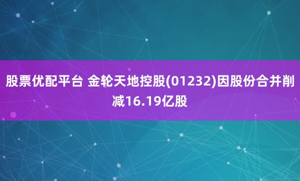股票优配平台 金轮天地控股(01232)因股份合并削减16.19亿股