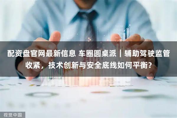 配资盘官网最新信息 车圈圆桌派｜辅助驾驶监管收紧，技术创新与安全底线如何平衡？