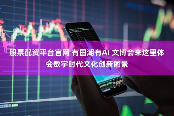 股票配资平台官网 有国潮有AI 文博会来这里体会数字时代文化创新图景