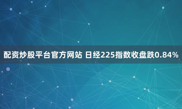 配资炒股平台官方网站 日经225指数收盘跌0.84%