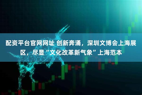 配资平台官网网址 创新奔涌，深圳文博会上海展区，尽显“文化改革新气象”上海范本