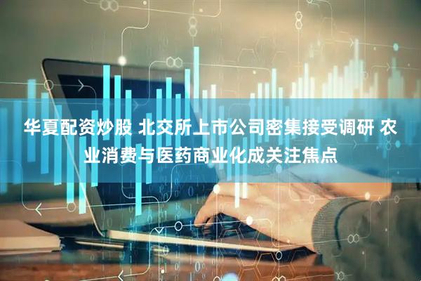 华夏配资炒股 北交所上市公司密集接受调研 农业消费与医药商业化成关注焦点