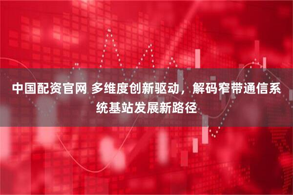 中国配资官网 多维度创新驱动，解码窄带通信系统基站发展新路径