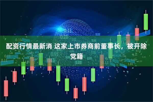 配资行情最新消 这家上市券商前董事长，被开除党籍