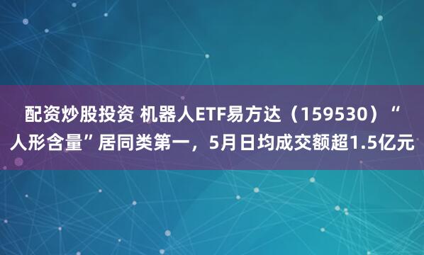 配资炒股投资 机器人ETF易方达（159530）“人形含量”居同类第一，5月日均成交额超1.5亿元