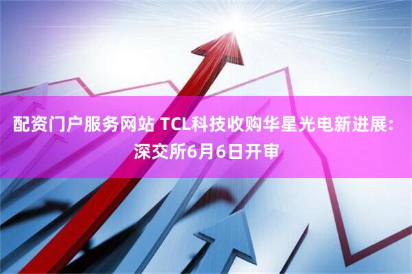 配资门户服务网站 TCL科技收购华星光电新进展: 深交所6月6日开审