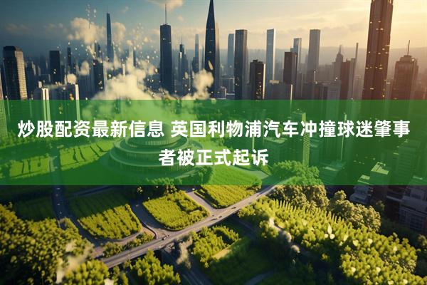 炒股配资最新信息 英国利物浦汽车冲撞球迷肇事者被正式起诉