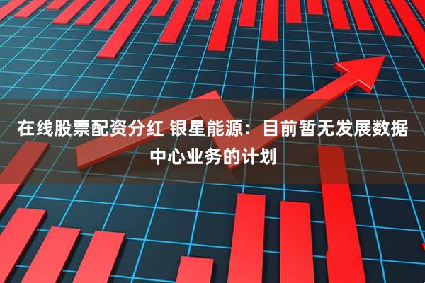 在线股票配资分红 银星能源：目前暂无发展数据中心业务的计划