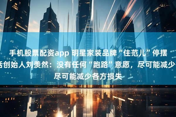 手机股票配资app 明星家装品牌“住范儿”停摆 独家对话创始人刘羡然：没有任何“跑路”意愿，尽可能减少各方损失