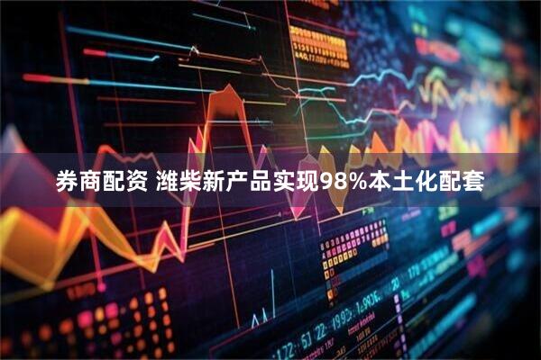 券商配资 潍柴新产品实现98%本土化配套