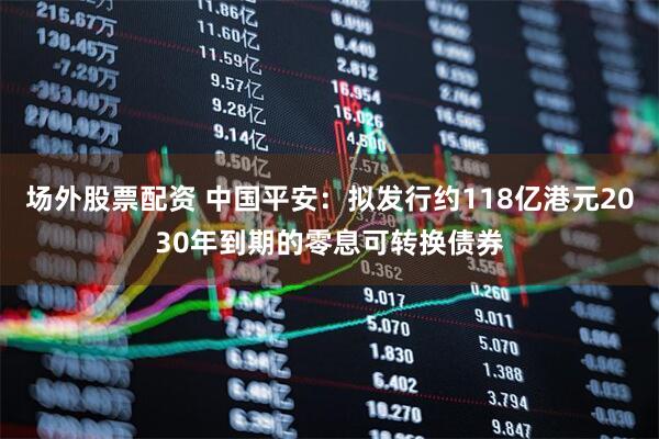场外股票配资 中国平安：拟发行约118亿港元2030年到期的零息可转换债券