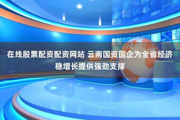 在线股票配资配资网站 云南国资国企为全省经济稳增长提供强劲支撑