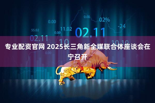 专业配资官网 2025长三角新全媒联合体座谈会在宁召开