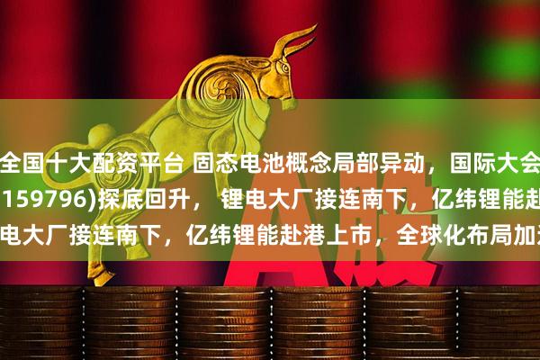 全国十大配资平台 固态电池概念局部异动，国际大会将召开！电池50ETF(159796)探底回升， 锂电大厂接连南下，亿纬锂能赴港上市，全球化布局加速？