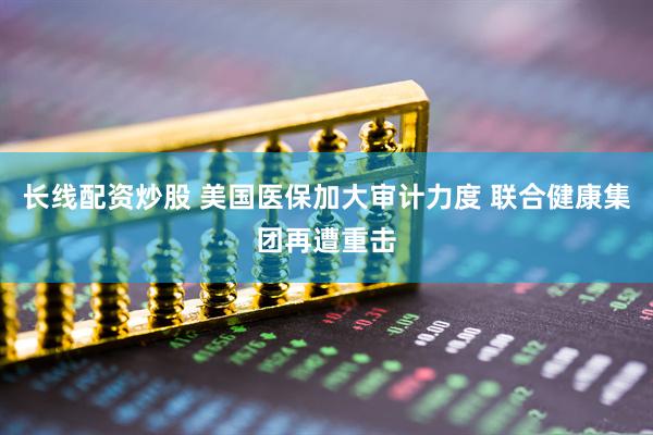 长线配资炒股 美国医保加大审计力度 联合健康集团再遭重击