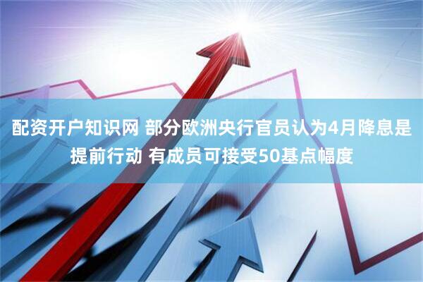 配资开户知识网 部分欧洲央行官员认为4月降息是提前行动 有成员可接受50基点幅度