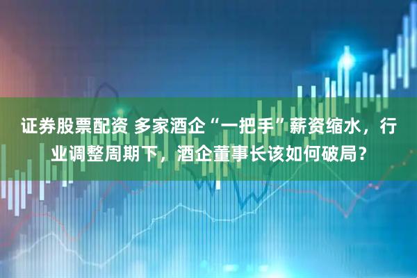 证券股票配资 多家酒企“一把手”薪资缩水，行业调整周期下，酒企董事长该如何破局？