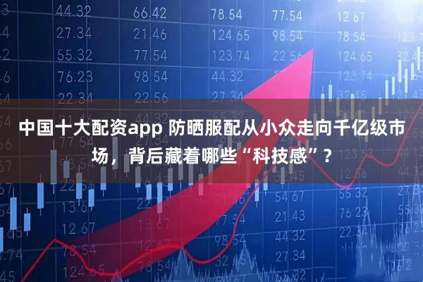 中国十大配资app 防晒服配从小众走向千亿级市场，背后藏着哪些“科技感”？