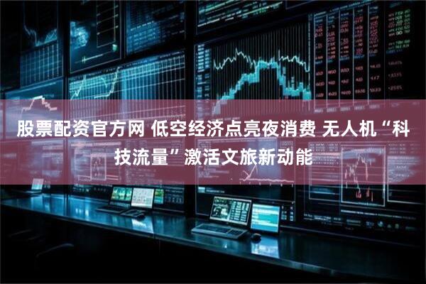 股票配资官方网 低空经济点亮夜消费 无人机“科技流量”激活文旅新动能