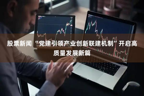股票新闻 “党建引领产业创新联建机制”开启高质量发展新篇