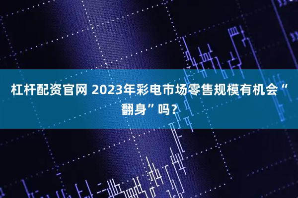 杠杆配资官网 2023年彩电市场零售规模有机会“翻身”吗？