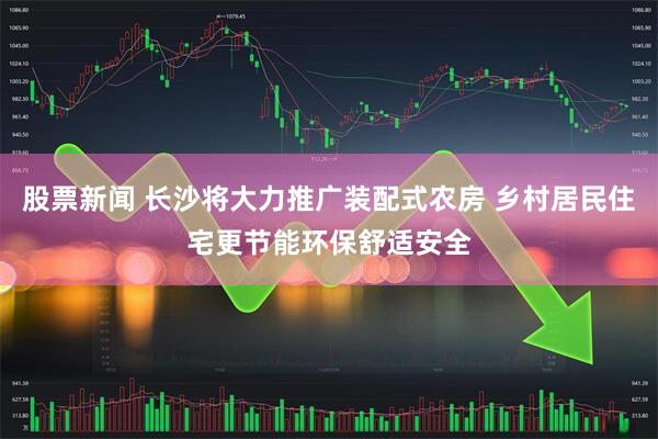 股票新闻 长沙将大力推广装配式农房 乡村居民住宅更节能环保舒适安全