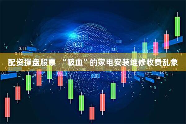 配资操盘股票  “吸血”的家电安装维修收费乱象