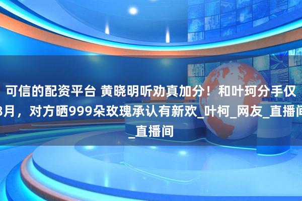 可信的配资平台 黄晓明听劝真加分！和叶珂分手仅8月，对方晒999朵玫瑰承认有新欢_叶柯_网友_直播间