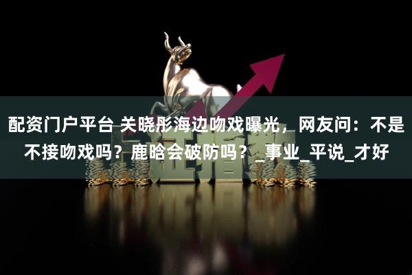 配资门户平台 关晓彤海边吻戏曝光，网友问：不是不接吻戏吗？鹿晗会破防吗？_事业_平说_才好