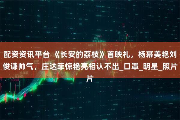 配资资讯平台 《长安的荔枝》首映礼，杨幂美艳刘俊谦帅气，庄达菲惊艳亮相认不出_口罩_明星_照片