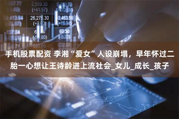 手机股票配资 李湘“爱女”人设崩塌，早年怀过二胎一心想让王诗龄进上流社会_女儿_成长_孩子