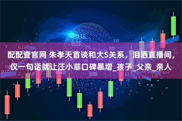 配配查官网 朱孝天首谈和大S关系，泪洒直播间，仅一句话就让汪小菲口碑暴增_孩子_父亲_亲人