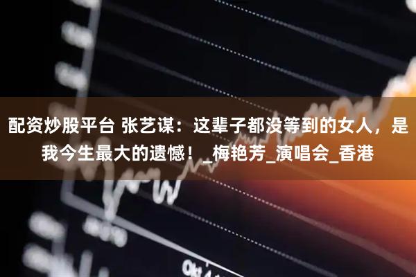 配资炒股平台 张艺谋：这辈子都没等到的女人，是我今生最大的遗憾！_梅艳芳_演唱会_香港