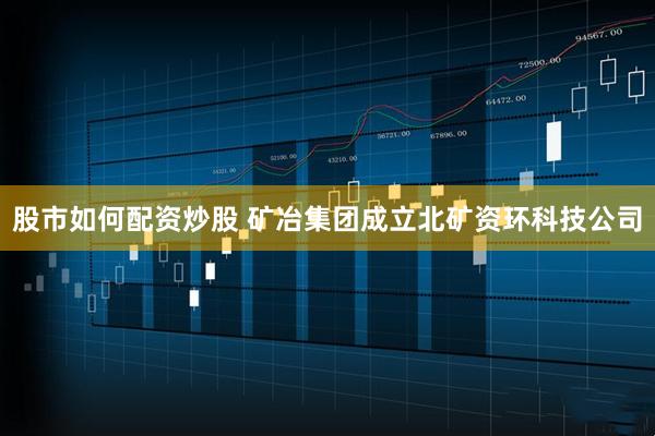 股市如何配资炒股 矿冶集团成立北矿资环科技公司