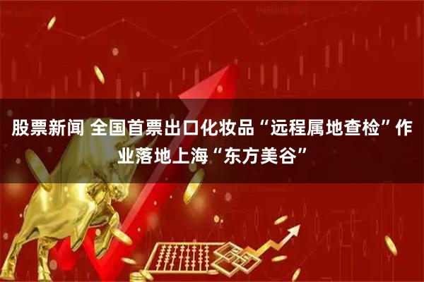 股票新闻 全国首票出口化妆品“远程属地查检”作业落地上海“东方美谷”