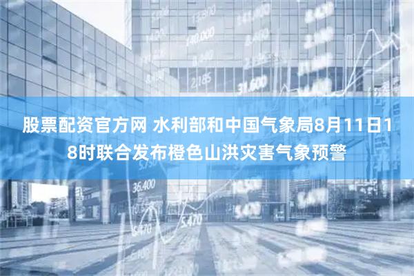 股票配资官方网 水利部和中国气象局8月11日18时联合发布橙色山洪灾害气象预警
