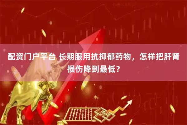 配资门户平台 长期服用抗抑郁药物，怎样把肝肾损伤降到最低？