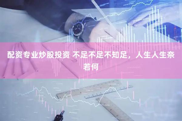 配资专业炒股投资 不足不足不知足，人生人生奈若何