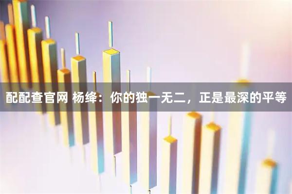 配配查官网 杨绛：你的独一无二，正是最深的平等