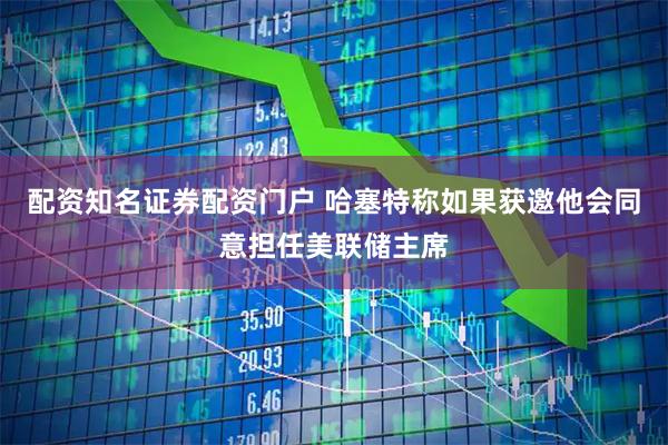 配资知名证券配资门户 哈塞特称如果获邀他会同意担任美联储主席